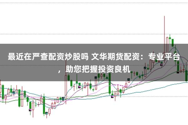 最近在严查配资炒股吗 文华期货配资：专业平台，助您把握投资良机