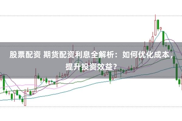 股票配资 期货配资利息全解析：如何优化成本，提升投资效益？