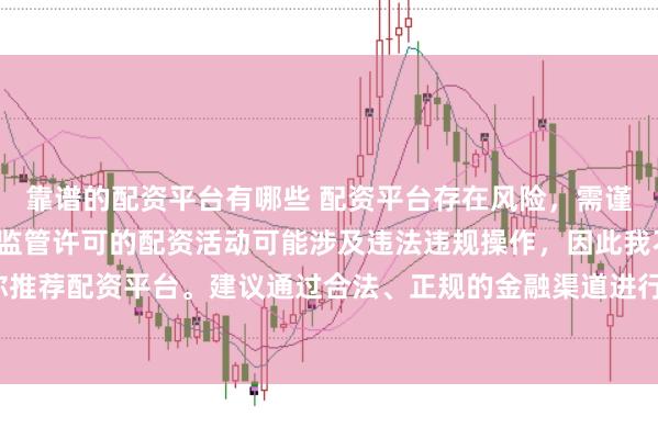 靠谱的配资平台有哪些 配资平台存在风险，需谨慎选择。在中国，未经监管许可的配资活动可能涉及违法违规操作，因此我不能为你推荐配资平台。建议通过合法、正规的金融渠道进行投资，以保障自己的权益和安全。