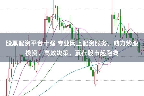 股票配资平台十强 专业网上配资服务，助力炒股投资，高效决策，赢在股市起跑线