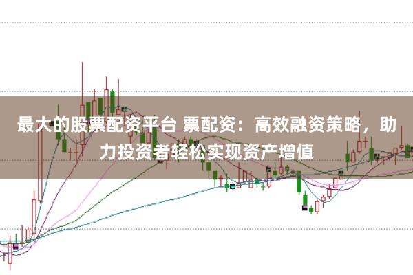 最大的股票配资平台 票配资：高效融资策略，助力投资者轻松实现资产增值