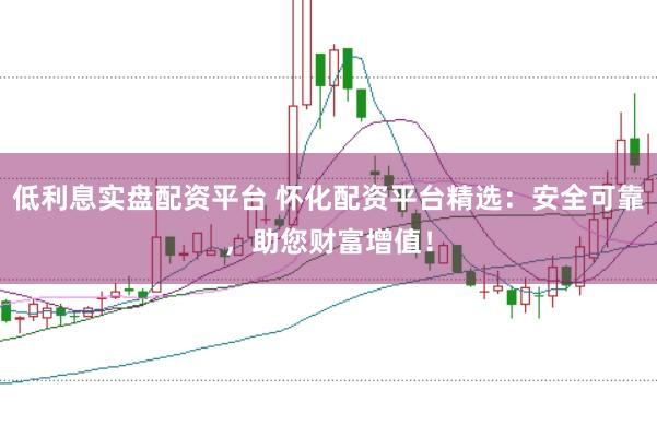 低利息实盘配资平台 怀化配资平台精选：安全可靠，助您财富增值！